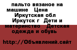 пальто вязаное на машине › Цена ­ 1 500 - Иркутская обл., Иркутск г. Дети и материнство » Детская одежда и обувь   